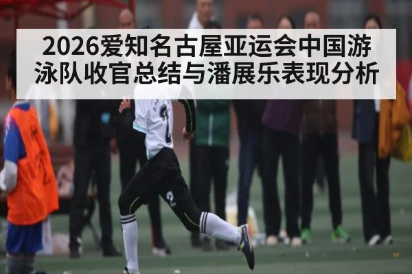 2026爱知名古屋亚运会中国游泳队收官总结与潘展乐表现分析