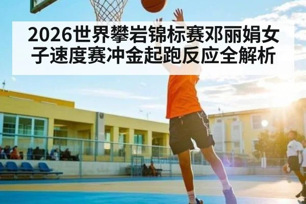 2026世界攀岩锦标赛邓丽娟女子速度赛冲金起跑反应全解析